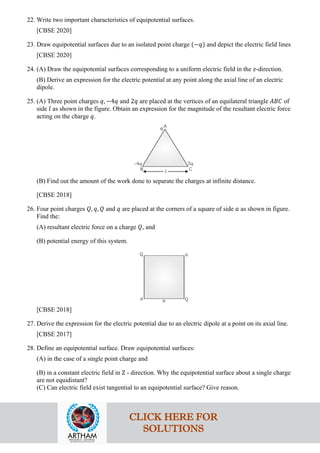 22. Write two important characteristics of equipotential surfaces.
[CBSE 2020]
23. Draw equipotential surfaces due to an isolated point charge (−𝑞𝑞) and depict the electric field lines
[CBSE 2020]
24. (A) Draw the equipotential surfaces corresponding to a uniform electric field in the 𝑧𝑧-direction.
(B) Derive an expression for the electric potential at any point along the axial line of an electric
dipole.
25. (A) Three point charges 𝑞𝑞, −4𝑞𝑞 and 2𝑞𝑞 are placed at the vertices of an equilateral triangle 𝐴𝐴𝐴𝐴𝐴𝐴 of
side 𝑙𝑙 as shown in the figure. Obtain an expression for the magnitude of the resultant electric force
acting on the charge 𝑞𝑞.
(B) Find out the amount of the work done to separate the charges at infinite distance.
[CBSE 2018]
26. Four point charges 𝑄𝑄, 𝑞𝑞, 𝑄𝑄 and 𝑞𝑞 are placed at the corners of a square of side 𝑎𝑎 as shown in figure.
Find the:
(A) resultant electric force on a charge 𝑄𝑄, and
(B) potential energy of this system.
[CBSE 2018]
27. Derive the expression for the electric potential due to an electric dipole at a point on its axial line.
[CBSE 2017]
28. Define an equipotential surface. Draw equipotential surfaces:
(A) in the case of a single point charge and
(B) in a constant electric field in Z - direction. Why the equipotential surface about a single charge
are not equidistant?
(C) Can electric field exist tangential to an equipotential surface? Give reason.
CLICK HERE FOR
SOLUTIONS
 