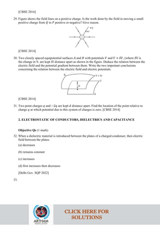 [CBSE 2016]
29. Figure shows the field lines on a positive charge. Is the work done by the field in moving a small
positive charge from 𝑄𝑄 to 𝑃𝑃 positive or negative? Give reason.
[CBSE 2014]
30. Two closely spaced equipotential surfaces 𝐴𝐴 and 𝐵𝐵 with potentials 𝑉𝑉 and 𝑉𝑉 + 𝛿𝛿𝛿𝛿, (where 𝛿𝛿V is
the change in V, are kept 𝛿𝛿𝛿𝛿 distance apart as shown in the figure. Deduce the relation between the
electric field and the potential gradient between them. Write the two important conclusions
concerning the relation between the electric field and electric potentials.
[CBSE 2014]
31. Two point charges 𝑞𝑞 and −2𝑞𝑞 are kept 𝑑𝑑 distance apart. Find the location of the point relative to
charge 𝑞𝑞 at which potential due to this system of charges is zero. [CBSE 2014]
2. ELECTROSTATIC OF CONDUCTORS, DIELECTRICS AND CAPACITANCE
Objective Qs (1 mark)
32. When a dielectric material is introduced between the plates of a charged condenser, then electric
field between the plates:
(a) decreases
(b) remains constant
(c) increases
(d) first increases then decreases
[Delhi Gov. SQP 2022]
33.
CLICK HERE FOR
SOLUTIONS
 