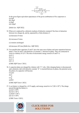 In the given figure equivalent capacitances of the given combination of five capacitors is:
(a) 4𝜇𝜇F
(b) 10𝜇𝜇F
(c) 8𝜇𝜇F
(d) 120𝜇𝜇F
[Delhi Gov. SQP 2022]
34. When air is replaced by a dielectric medium of dielectric constant 𝐾𝐾 the force of attraction
between two charges 𝑄𝑄1 and 𝑄𝑄2 separated by a finite distance 𝑑𝑑 :
(a) decreases 𝐾𝐾 times
(b) increases 𝐾𝐾 times
(c) remains unchanged
(d) decreases 2𝐾𝐾 time [Delhi Gov. SQP 2022]
35. Two parallel plate capacitors 𝑋𝑋 and 𝑌𝑌, have the same area of plates and same separation between
plates. 𝑋𝑋 has air and 𝑌𝑌 with dielectric of constant 2 , between its plates. They are connected in
series to a battery of 12 V. The ratio of electrostatic energy stored in 𝑋𝑋 and 𝑌𝑌 is:
(a) 4: 1
(b) 1: 4
(c) 2: 1
(d) 1: 2
[CBSE SQP Term-1 2021]
36. A capacitor plates are charged by a battery with ' V ' volts. After charging battery is disconnected
and a dielectric slab with dielectric constant ' 𝐾𝐾 ' is inserted between its plates, the potential across
the plates of a capacitor will become:
(a) zero
(b)
𝑉𝑉
2
(c)
V
K
(d) KV
[CBSE SQP Term-1 2021]
37. A car battery is charged by a 12 V supply, and energy stored in it is 7.20 × 105
J. The charge
passed through the battery is:
(a) 6.0 × 104
C
(b) 5.8 × 103
J
(c) 8.64 × 106
J
(d) 1.6 × 105
C
[CBSE Term-1 2021]
CLICK HERE FOR
SOLUTIONS
 