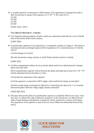 38. A variable capacitor is connected to a 200 V battary. If its capacitance is changed from 2𝜇𝜇F to
𝑋𝑋𝑋𝑋F, the decrease in energy of the capacitor is 2 × 10−2
J. The value of 𝑋𝑋 is:
(a) 1𝜇𝜇F
(b) 2𝜇𝜇F
(c) 3𝜇𝜇F
(d) 4𝜇𝜇F
[CBSE Term-1 2021]
Very Short & Short Qs (1 - 3 marks)
39. Two charged conducting spheres of radii 𝑎𝑎 and 𝑏𝑏 are connected to each other by a wire. Find the
ratio of the electric fields at their surfaces.
[CBSE 2020]
40. A parallel plate capacitor (A) of capacitance 𝐶𝐶 is charged by a battery to voltage 𝑉𝑉. The battery is
disconnected and an uncharged capacitor (B) of capacitance 2𝐶𝐶 is connected across 𝐴𝐴. Find the
ratio of:
(A) final charges on 𝐴𝐴 and 𝐵𝐵.
(B) total electrostatic energy stored in A and 𝐵𝐵 finally and that stored in A initially.
[CBSE 2023]
41. (A) Draw equipotential surfaces for (i) an electric dipole and (ii) two identical positive charges
places near each other.
(B) In a parallel plate capacitor with air between the plates each plate has an area of 6 × 10−3
m2
and the separation between the plates is 3 mm.
(i) Calculate the capacitance of the capacitor.
(ii) If the capacitor is connected to 100 V supply, what would be the charge on each plate?
(iii) How would charge on the plate be affected if a 3 mm thick mica sheet of 𝐾𝐾 = 6 is inserted
between the plates while the voltage supply remains connected?
[CBSE SQP 2022]
42. The space between the plates of a parallel plate capacitor is completely filled in two ways. In the
first case, it is filled with a slab of dielectric constant 𝐾𝐾. In the second case, it is filled with two
slabs of equal thickness and dielectric constants 𝐾𝐾1 and 𝐾𝐾2 respectively as shown in the figure.
The capacitance of the capacitor is same in the two cases. Obtain the relationship between 𝐾𝐾,𝐾𝐾1
and 𝐾𝐾2.
CLICK HERE FOR
SOLUTIONS
 