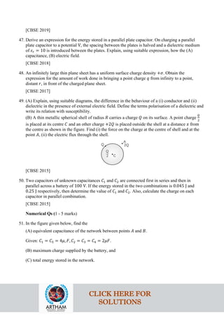 [CBSE 2019]
47. Derive an expression for the energy stored in a parallel plate capacitor. On charging a parallel
plate capacitor to a potential V, the spacing between the plates is halved and a dielectric medium
of 𝜀𝜀𝑟𝑟 = 10 is introduced between the plates. Explain, using suitable expression, how the (A)
capacitance, (B) electric field.
[CBSE 2018]
48. An infinitely large thin plane sheet has a uniform surface charge density +𝜎𝜎. Obtain the
expression for the amount of work done in bringing a point charge 𝑞𝑞 from infinity to a point,
distant 𝑟𝑟, in front of the charged plane sheet.
[CBSE 2017]
49. (A) Explain, using suitable diagrams, the difference in the behaviour of a (i) conductor and (ii)
dielectric in the presence of external electric field. Define the terms polarisation of a dielectric and
write its relation with susceptibility.
(B) A thin metallic spherical shell of radius 𝑅𝑅 carries a charge 𝑄𝑄 on its surface. A point charge
𝑄𝑄
2
is placed at its centre 𝐶𝐶 and an other charge +2𝑄𝑄 is placed outside the shell at a distance 𝑥𝑥 from
the centre as shown in the figure. Find (i) the force on the charge at the centre of shell and at the
point 𝐴𝐴, (ii) the electric flux through the shell.
[CBSE 2015]
50. Two capacitors of unknown capacitances 𝐶𝐶1 and 𝐶𝐶2 are connected first in series and then in
parallel across a battery of 100 V. If the energy stored in the two combinations is 0.045 J and
0.25 J respectively, then determine the value of 𝐶𝐶1 and 𝐶𝐶2. Also, calculate the charge on each
capacitor in parallel combination.
[CBSE 2015]
Numerical Qs (1 - 5 marks)
51. In the figure given below, find the
(A) equivalent capacitance of the network between points 𝐴𝐴 and 𝐵𝐵.
Given: 𝐶𝐶1 = 𝐶𝐶5 = 4𝜇𝜇, 𝐹𝐹, 𝐶𝐶2 = 𝐶𝐶3 = 𝐶𝐶4 = 2𝜇𝜇𝜇𝜇.
(B) maximum charge supplied by the battery, and
(C) total energy stored in the network.
CLICK HERE FOR
SOLUTIONS
 