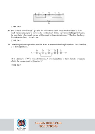 [CBSE 2020]
52. Two identical capacitors of 12pF each are connected in series across a battery of 50 V. How
much electrostatic energy is stored in the combination? If these were connected in parallel across
the same battery, how much energy will be stored in the combination now? Also find the charge
drawn from the battery in each case.
[CBSE 2017]
53. (A) Find equivalent capacitance between 𝐴𝐴 and 𝐵𝐵 in the combination given below. Each capacitor
is of 2𝜇𝜇F capacitance.
(B) If a dc source of 7 V is connected across 𝐴𝐴𝐴𝐴, how much charge is drawn from the source and
what is the energy stored in the network?
[CBSE 2017]
CLICK HERE FOR
SOLUTIONS
 