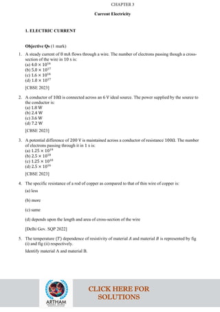 Current Electricity
1. ELECTRIC CURRENT
Objective Qs (1 mark)
1. A steady current of 8 mA flows through a wire. The number of electrons passing though a cross-
section of the wire in 10 s is:
(a) 4.0 × 1016
(b) 5.0 × 1017
(c) 1.6 × 1016
(d) 1.0 × 1017
[CBSE 2023]
2. A conductor of 10Ω is connected across an 6 V ideal source. The power supplied by the source to
the conductor is:
(a) 1.8 W
(b) 2.4 W
(c) 3.6 W
(d) 7.2 W
[CBSE 2023]
3. A potential difference of 200 V is maintained across a conductor of resistance 100Ω. The number
of electrons passing through it in 1 s is:
(a) 1.25 × 1019
(b) 2.5 × 1018
(c) 1.25 × 1010
(d) 2.5 × 1016
[CBSE 2023]
4. The specific resistance of a rod of copper as compared to that of thin wire of copper is:
(a) less
(b) more
(c) same
(d) depends upon the length and area of cross-section of the wire
[Delhi Gov. SQP 2022]
5. The temperature (𝑇𝑇) dependence of resistivity of material 𝐴𝐴 and material 𝐵𝐵 is represented by fig
(i) and fig (ii) respectively.
Identify material A and material B.
CLICK HERE FOR
SOLUTIONS
CHAPTER 3
 