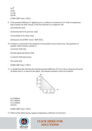 (a)
H
2
(b) H
(c) 2H
(d) 4H
[CBSE SQP Term-1 2021]
9. If the potential difference 𝑉𝑉 applied across a conductor is increased to 2 V with its temperature
kept constant, the drift velocity of the free electrons in a conductor will:
(a) remain the same
(b) become half of its previous value
(c) be double of its initial value
(d) become zero [CBSE Term-1 SQP 2021]
10. A battery is connected to the conductor of non-uniform cross-section area. The quantities or
quantity which remains constant is:
(a) electric field only
(b) drift speed and electric field
(c) electric field and current
(d) current only
[CBSE SQP Term-1 2021]
11. A straight line plot showing the terminal potential difference (𝑉𝑉) of a cell as a function of current
(I) drawn from it, is shown in the figure. The internal resistance of the cell would be:
(a) 2.8Ohms
(b) 1.4Ohms
(c) 1.2Ohms
(d) Zero
[CBSE SQP Term-1 2021]
12. Which of the following has negative temperature coefficient of resistivity?
CLICK HERE FOR
SOLUTIONS
 