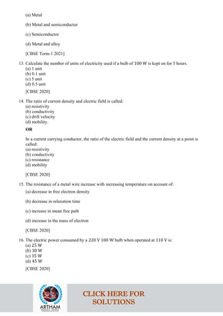(a) Metal
(b) Metal and semiconductor
(c) Semiconductor
(d) Metal and alloy
[CBSE Term-1 2021]
13. Calculate the number of units of electricity used if a bulb of 100 W is kept on for 5 hours.
(a) 1 unit
(b) 0.1 unit
(c) 5 unit
(d) 0.5 unit
[CBSE 2020]
14. The ratio of current density and electric field is called:
(a) resistivity
(b) conductivity
(c) drift velocity
(d) mobility.
OR
In a current carrying conductor, the ratio of the electric field and the current density at a point is
called:
(a) resistivity
(b) conductivity
(c) resistance
(d) mobility
[CBSE 2020]
15. The resistance of a metal wire increase with increasing temperature on account of:
(a) decrease in free electron density
(b) decrease in relaxation time
(c) increase in mean free path
(d) increase in the mass of electron
[CBSE 2020]
16. The electric power consumed by a 220 V 100 W bulb when operated at 110 V is:
(a) 25 W
(b) 30 W
(c) 35 W
(d) 45 W
[CBSE 2020]
CLICK HERE FOR
SOLUTIONS
 