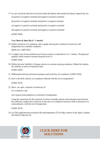 17. In a 𝑑𝑑𝑑𝑑 circuit the direction of current inside the battery and outside the battery respectively are:
(a) positive to negative terminal and negative to positive terminal
(b) positive to negative terminal and postive is negative terminal
(c) negative to positive terminal and positive to negative terminal
(d) negative to positive terminal and negative to positive terminal
[CBSE 2020]
Very Short & Short Qs (1 - 3 marks)
18. Define resistivity of a conductor, plot a graph showing the variation of resistivity with
temperature for a metallic conductor.
[Delhi Gov. SQP 2022]
19. A copper wire of non-uniform area of cross section is connected to a 𝑑𝑑. 𝑐𝑐. battery. The physical
quantity which remains constant along the wire is?
[CBSE 2020]
20. Define the term 'mobility' of charge carriers in a current carrying conductor. Obtain the relation
for mobility in terms of relaxation time.
[CBSE 2020]
21. Differentiate between electrical resistance and resistivity of a conductor. [CBSE 2020]
22. How is the drift velocity in a conductor affected with the rise in temperature?
[CBSE 2019]
23. Show, on a plot, variation of resistivity of:
(i) a conductor, and
(ii) a typical semiconductor as a function of temperature.
Using the expression for the resistivity in terms of number density and relaxation time between
the collisions, explain how resistivity in the case of a conductor increases while it decreases in a
semiconductor, with the rise of temperature.
[CBSE 2019]
24. (A) The graph between resistance (R) and temperature (T) for Hg is shown in the figure. Explain
the behavior Hg near 4𝑘𝑘.
CLICK HERE FOR
SOLUTIONS
 