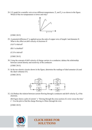 28. I-V graph for a metallic wire at two different temperatures, 𝑇𝑇1 and 𝑇𝑇2 is as shown in the figure.
Which of the two temperatures is lower and why?
[CBSE 2015]
29. A potential difference 𝑉𝑉 is applied across the ends of copper wire of length 𝑙𝑙 and diameter 𝐷𝐷.
What is the effect on drift velocity of electrons if:
(A) 𝑉𝑉 is halved?
(B) 𝑙𝑙 is doubled?
(C) D is halved?
[CBSE 2015]
30. Using the concept of drift velocity of charge carriers in a conductor, deduce the relationship
between current density and resistivity of the conductor.
[CBSE 2015]
31. In the two electric circuits shown in the figure, determine the readings of ideal ammeter (A) and
the ideal voltmeter (V).
[CBSE 2015]
32. (A) Deduce the relation between current flowing through a conductor and drift velocity 𝑣𝑣
⃗𝑑𝑑 of the
electrons.
(B) Figure shows a plot of current ' 𝑠𝑠 ' flowing through the cross-section of a wire versus the time '
𝑡𝑡 '. Use the plot to find the charge flowing in 10sec through the wire.
[CBSE 2015]
CLICK HERE FOR
SOLUTIONS
 