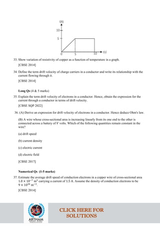 33. Show variation of resistivity of copper as a function of temperature in a graph.
[CBSE 2014]
34. Define the term drift velocity of charge carriers in a conductor and write its relationship with the
current flowing through it.
[CBSE 2014]
Long Qs (4 & 5 marks)
35. Explain the term drift velocity of electrons in a conductor. Hence, obtain the expression for the
current through a conductor in terms of drift velocity.
[CBSE SQP 2022]
36. (A) Derive an expression for drift velocity of electrons in a conductor. Hence deduce Ohm's law.
(B) A wire whose cross-sectional area is increasing linearly from its one end to the other is
connected across a battery of 𝑉𝑉 volts. Which of the following quantities remain constant in the
wire?
(a) drift speed
(b) current density
(c) electric current
(d) electric field
[CBSE 2017]
Numerical Qs (1-5 marks)
37. Estimate the average drift speed of conduction electrons in a copper wire of cross-sectional area
1.0 × 10−7
m2
carrying a current of 1.5 A. Assume the density of conduction electrons to be
9 × 1028
m−3
.
[CBSE 2014]
CLICK HERE FOR
SOLUTIONS
 