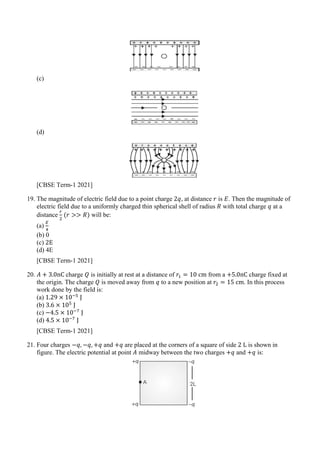 (c)
(d)
[CBSE Term-1 2021]
19. The magnitude of electric field due to a point charge 2𝑞𝑞, at distance 𝑟𝑟 is 𝐸𝐸. Then the magnitude of
electric field due to a uniformly charged thin spherical shell of radius 𝑅𝑅 with total charge 𝑞𝑞 at a
distance
𝑟𝑟
2
(𝑟𝑟 >> 𝑅𝑅) will be:
(a)
𝐸𝐸
4
(b) 0
(c) 2E
(d) 4E
[CBSE Term-1 2021]
20. 𝐴𝐴 + 3.0nC charge 𝑄𝑄 is initially at rest at a distance of 𝑟𝑟1 = 10 cm from a +5.0nC charge fixed at
the origin. The charge 𝑄𝑄 is moved away from 𝑞𝑞 to a new position at 𝑟𝑟2 = 15 cm. In this process
work done by the field is:
(a) 1.29 × 10−5
J
(b) 3.6 × 105
J
(c) −4.5 × 10−7
J
(d) 4.5 × 10−7
J
[CBSE Term-1 2021]
21. Four charges −𝑞𝑞, −𝑞𝑞, +𝑞𝑞 and +𝑞𝑞 are placed at the corners of a square of side 2 L is shown in
figure. The electric potential at point 𝐴𝐴 midway between the two charges +𝑞𝑞 and +𝑞𝑞 is:
 