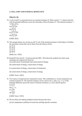 2. CELL, EMF AND INTERNAL RESISTANCE
Objective Qs
38. A cell of emf E is connected across an external resistance 𝑅𝑅. When current ' l ' is drawn from the
cell, the potential difference across the electrodes of the cell drops to V. The internal resistance ' 𝑟𝑟
' of the cell is:
(a) �
𝐸𝐸−𝑉𝑉
𝐸𝐸
� 𝑅𝑅
(b) �
𝐸𝐸−𝑉𝑉
𝑅𝑅
�
(c) �
(𝐸𝐸−𝑉𝑉)
𝑙𝑙
� 𝑅𝑅
(d) �
𝐸𝐸−𝑉𝑉
𝑉𝑉
� 𝑅𝑅
[CBSE 2023]
39. The storage battery of a car has an emf 12 volt. If the internal resistance of the battery is 0.4ohm
the maximum current that can be drawn from the battery will be:
(a) 15 A
(b) 30 A
(c) 12 A
(d) 20 A
[Delhi Gov. 2022]
40. Kirchoff's first rule Σ𝐼𝐼 = 0 and second rule ΣIR = ΣE (where the symbols have their usual
meanings) are respectively based on:
(a) conservation of momentum and conservation of charge.
(b) conservation of energy, conservation of charge.
(c) conservation of charge, conservation of momentum.
(d) conservation of charge, conservation of energy.
[CBSE Term-1 2021]
41. Two sources of equal emf are connected in series. This combination is, in turn connected to an
external resistance 𝑅𝑅. The internal resistance of two sources are 𝑟𝑟1 and 𝑟𝑟2 (𝑟𝑟2 > 𝑟𝑟1). If the
potential difference across the source of internal resistance 𝑟𝑟2 is zero, then R equal to:
(a)
𝑟𝑟1−𝑟𝑟2
𝑟𝑟2−𝑟𝑟1
(b) 𝑟𝑟2 − 𝑟𝑟1
(c)
𝑟𝑟1𝑟𝑟2
𝑟𝑟2−𝑟𝑟1
(d)
𝑟𝑟1+𝑟𝑟2
𝑟𝑟1𝑟𝑟2
[CBSE Term-1 2021]
42. We use alloys for making standard resistors because they have:
(a) low temperature coeffcient of resistivity and high specific resistance
 