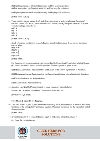 (b) high temperature coeffcient of resistivity and low specific resistance
(c) low temperature coeffcient of resistivity and low specific resistance
(d) high temperature coeffcient of resistivity and high specific resistance.
[CBSE Term-1 2021]
43. Three resistors having values 𝑅𝑅1, 𝑅𝑅2 and 𝑅𝑅3 are connected in series to a battery. Suppose 𝑅𝑅1
carries a current of 2.0 A, 𝑅𝑅2 has a resistance of 3.0ohms, and 𝑅𝑅3 dissipates 6.0 watts of power.
Then the voltage across 𝑅𝑅3 is:
(a) 1 V
(b) 2 V
(c) 3 V
(d) 4 V
[CBSE Term-1 2021]
44. A cell of internal resistance 𝑟𝑟 connected across an external resistance 𝑅𝑅 can supply maximum
current when:
(a) 𝑅𝑅 = 𝑟𝑟
(b) 𝑅𝑅 > 𝑟𝑟
(c) 𝑅𝑅 =
𝑟𝑟
2
(d) 𝑅𝑅 = 0
[CBSE 2020]
For Question 45, two statements are given -one labelled Assertion (A) and other labelled Reason
(R). Select the correct answer to these questions from the options as given below.
(a) If both Assertion and Reason are true and Reason is the correct explanation of Assertion.
(b) If both Assertion and Reason are true but Reason is not the correct explanation of Assertion.
(c) If Assertion is true but Reason is false.
(d) If Assertion and Reason are false.
45. Assertion (A): Kirchhoff's junction rule is based on conservation of charge.
Reason (R): A resistor obeys Ohm's law while a diode does not.
[Delhi Gov. SQP 2022]
Very Short & Short Qs (1 -3 marks)
46. Two cells of emf 𝐸𝐸1 and 𝐸𝐸2 and internal resistances 𝑟𝑟1 and 𝑟𝑟2 are connected in parallel, with their
terminals of the same polarity connected together. Obtain an expression for the equivalent emf of
the combination.
[CBSE 2023]
47. A variable resistor 𝑅𝑅 is connected across a cell of emf 𝐸𝐸 and internal resistance 𝑟𝑟.
(A) Draw the circuit diagram.
CLICK HERE FOR
SOLUTIONS
 
