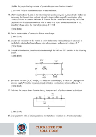 (B) Plot the graph showing variation of potential drop across 𝑅𝑅 as function of 𝑅𝑅.
(C) At what value of 𝑅𝑅 current in circuit will be maximum.
48. (A) Two cells of emf 𝐸𝐸1 and 𝐸𝐸2 have their internal resistances 𝑟𝑟1 and 𝑟𝑟2, respectively. Deduce an
expression for the equivalent emf and internal resistance of their parallel combination when
connected across an external resistance R. Assume that the two cells are supporting each other.
(B) In case the two cells are identical, each of emf 𝐸𝐸 = 5 V and internal resistance 𝑟𝑟 = 2Ω,
calculate voltage across the external resistance 𝑅𝑅 = 10Ω.
[CBSE 2020]
49. Derive an expression of balance for Wheat stone bridge.
[CBSE 2020]
50. Under what condition will the current in a wire be the same when connected in series and in
parallel of 𝑛𝑛 identical cells each having internal resistance 𝑟𝑟 and external resistance R ?
[CBSE 2019]
51. Using Kirchhoff's rules, calculate the current through the 40Ω and 20Ω resistors in the following
circuit.
[CBSE 2019]
52. Two bulbs are rated (𝑃𝑃1, 𝑉𝑉) and (𝑃𝑃2, 𝑉𝑉). If they are connected (𝐴𝐴) in series and (𝐵𝐵) in parallel
across a supply V, find the power dissipated in the two combinations is terms of 𝑃𝑃1 and P2 :
[CBSE 2017]
53. Calculate the current drawn from the battery by the network of resistors shown in the figure.
[CBSE 2015]
54. Use Kirchhoff's rules to obtain conditions for the balance condition in a Wheatstone bridge.
CLICK HERE FOR
SOLUTIONS
 