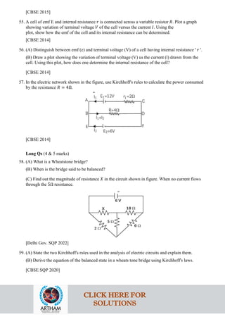 [CBSE 2015]
55. A cell of emf E and internal resistance 𝑟𝑟 is connected across a variable resistor 𝑅𝑅. Plot a graph
showing variation of terminal voltage 𝑉𝑉 of the cell versus the current 𝐼𝐼. Using the
plot, show how the emf of the cell and its internal resistance can be determined.
[CBSE 2014]
56. (A) Distinguish between emf (e) and terminal voltage (V) of a cell having internal resistance ' 𝑟𝑟 '.
(B) Draw a plot showing the variation of terminal voltage (V) us the current (l) drawn from the
cell. Using this plot, how does one determine the internal resistance of the cell?
[CBSE 2014]
57. In the electric network shown in the figure, use Kirchhoff's rules to calculate the power consumed
by the resistance 𝑅𝑅 = 4Ω.
[CBSE 2014]
Long Qs (4 & 5 marks)
58. (A) What is a Wheatstone bridge?
(B) When is the bridge said to be balanced?
(C) Find out the magnitude of resistance 𝑋𝑋 in the circuit shown in figure. When no current flows
through the 5Ω resistance.
[Delhi Gov. SQP 2022]
59. (A) State the two Kirchhoff's rules used in the analysis of electric circuits and explain them.
(B) Derive the equation of the balanced state in a wheats tone bridge using Kirchhoff's laws.
[CBSE SQP 2020]
CLICK HERE FOR
SOLUTIONS
 