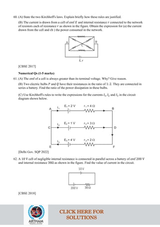 60. (A) State the two Kirchhoff's laws. Explain briefly how these rules are justified.
(B) The current is drawn from a cell of emf 𝐸𝐸 and internal resistance 𝑟𝑟 connected to the network
of resistors each of resistance 𝑟𝑟 as shown in the figure. Obtain the expression for (a) the current
drawn from the cell and cb ) the power consumed in the network.
[CBSE 2017]
Numerical Qs (1-5 marks)
61. (A) The emf of a cell is always greater than its terminal voltage. Why? Give reason.
(B) Two electric bulbs 𝑃𝑃 and 𝑄𝑄 have their resistances in the ratio of 1: 2. They are connected in
series a battery. Find the ratio of the power dissipation in these bulbs.
(C) Use Kirchhoff's rules to write the expressions for the currents 𝐼𝐼1, 𝐼𝐼2 and 𝐼𝐼3 in the circuit
diagram shown below.
[Delhi Gov. SQP 2022]
62. A 10 V cell of negligible internal resistance is connected in parallel across a battery of emf 200 V
and internal resistance 38Ω as shown in the figure. Find the value of current in the circuit.
[CBSE 2018]
CLICK HERE FOR
SOLUTIONS
 