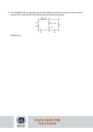 67. Use Kirchhoff's rules to determine the potential difference between the points 𝐴𝐴 and 𝐷𝐷 when no
current flows in the arm 𝐵𝐵𝐵𝐵 of the electric network shown in the figure.
[CBSE 2015]
CLICK HERE FOR
SOLUTIONS
 
