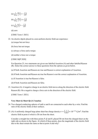 (a)
1
4𝜋𝜋𝜀𝜀0
2𝑞𝑞
𝐿𝐿
�1 −
1
√5
�
(b)
1
4𝜋𝜋𝜀𝜀0
2𝑞𝑞
𝐿𝐿
�1 +
1
√5
�
(c)
1
4𝜋𝜋𝜀𝜀0
𝑞𝑞
𝐿𝐿
�1 −
1
√5
�
(d) zero
[CBSE Term-1 2021]
22. An electric dipole placed in a non-uniform electric field can experience:
(a) torque but not force
(b) force but not torque
(c) always a force and a torque
(d) neither a force nor a torque
[CBSE SQP 2020]
For Question 23, two statements are given one labelled Assertion (A) and other labelled Reason
(R). Select the correct answer to these questions from the options as given below.
(a) If both Assertion and Reason are true and Reason is correct explanation of Assertion.
(b) If both Assertion and Reason are true but Reason is not the correct explanation of Assertion.
(c) If Assertion is true but Reason is false.
(d) If both Assertion and Reason are false.
23. Assertion (A): 𝐴𝐴 negative charge in an electric field moves along the direction of the electric field.
Reason (R): On a negative charge a force acts in the direction of the electric field.
[CBSE Term-1 2021]
Very Short & Short Qs (1-3 marks)
24. Two charged conducting spheres of radii 𝑎𝑎 and 𝑏𝑏 are connected to each other by a wire. Find the
ratio of the electric fields at their surfaces.
25. (A) A uniformly charged large plane sheet has charge density 𝜎𝜎 = �
1
18𝜋𝜋
� × 10−15
C/m2
. Find the
electric field at point 𝐴𝐴 which is 50 cm from the sheet.
Consider a straight line with three points 𝑃𝑃, 𝑄𝑄 and 𝑅𝑅, placed 50 cm from the charged sheet on the
right side as shown in the figure. At which of these points, does the magnitude of the electric field
due to the sheet remain the same as that at point 𝐴𝐴 and why?
 