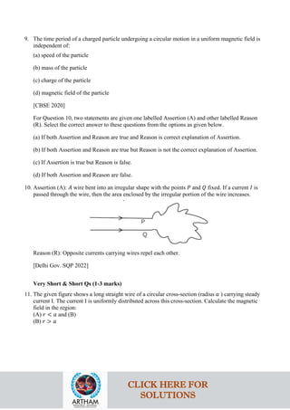 9. The time period of a charged particle undergoing a circular motion in a uniform magnetic field is
independent of:
(a) speed of the particle
(b) mass of the particle
(c) charge of the particle
(d) magnetic field of the particle
[CBSE 2020]
For Question 10, two statements are given one labelled Assertion (A) and other labelled Reason
(R). Select the correct answer to these questions from the options as given below.
(a) If both Assertion and Reason are true and Reason is correct explanation of Assertion.
(b) If both Assertion and Reason are true but Reason is not the correct explanation of Assertion.
(c) If Assertion is true but Reason is false.
(d) If both Assertion and Reason are false.
10. Assertion (A): 𝐴𝐴 wire bent into an irregular shape with the points 𝑃𝑃 and 𝑄𝑄 fixed. If a current 𝐼𝐼 is
passed through the wire, then the area enclosed by the irregular portion of the wire increases.
Reason (R): Opposite currents carrying wires repel each other.
[Delhi Gov. SQP 2022]
Very Short & Short Qs (1-3 marks)
11. The given figure shows a long straight wire of a circular cross-section (radius 𝑎𝑎 ) carrying steady
current I. The current I is uniformly distributed across this cross-section. Calculate the magnetic
field in the region:
(A) 𝑟𝑟 < 𝑎𝑎 and (B)
(B) 𝑟𝑟 > 𝑎𝑎
CLICK HERE FOR
SOLUTIONS
 