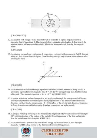 [CBSE SQP 2023]
12. An electron with charge −𝑒𝑒 and mass 𝑚𝑚 travels at a speed 𝑣𝑣 in a plane perpendicular to a
magnetic field of magnitude 𝐵𝐵. The electron follows a circular path of radius 𝑅𝑅. In a time, 𝑡𝑡, the
electron travels halfway around the circle. What is the amount of work done by the magnetic
field?
[CBSE 2021]
13. An electron moves along +𝑥𝑥 direction. It enters into a region of uniform magnetic field 𝐵𝐵 directed
along −𝑧𝑧 direction as shown in figure. Draw the shape of trajectory followed by the electron after
entering the field.
[CBSE 2020]
14. An 𝛼𝛼-particle is accelerated through a potential difference of 10kV and moves along 𝑥𝑥-axis. It
enters in a region of uniform magnetic field B = 2 × 10−3
T acting along 𝑦𝑦-axis. Find the radius
of its path. (Take mass of 𝛼𝛼-particle = 6.4 × 10−27
kg ) [CBSE 2020]
15. A proton, a deuteron and an alpha particle, are accelerated through the same potential difference
and then subjected to a uniform magnetic field, perpendicular to the direction of their motions.
Compare (A) their kinetic energies, and ( 𝐵𝐵 ) if the radius of the circular path described by proton
is 5 cm, determine the radii of the paths described by deuteron and alpha particle.
[CBSE 2019]
16. A charged particle 𝑞𝑞 is moving in the presence of a magnetic field 𝐵𝐵 which is inclined to an angle
30∘
with the direction of the motion of the particle. Draw the presence of the field and explain
how the particle describes this path. [CBSE 2019]
17. An 𝛼𝛼-particle and a proton of the same kinetic energy are in turn allowed to pass through a
magnetic Field B, acting normal to the direction of motion of the particles.
CLICK HERE FOR
SOLUTIONS
 