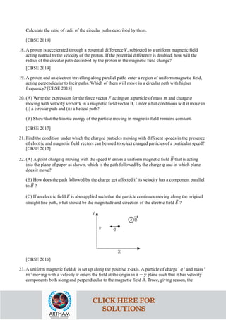 Calculate the ratio of radii of the circular paths described by them.
[CBSE 2019]
18. A proton is accelerated through a potential difference 𝑉𝑉, subjected to a uniform magnetic field
acting normal to the velocity of the proton. If the potential difference is doubled, how will the
radius of the circular path described by the proton in the magnetic field change?
[CBSE 2019]
19. A proton and an electron travelling along parallel paths enter a region of uniform magnetic field,
acting perpendicular to their paths. Which of them will move in a circular path with higher
frequency? [CBSE 2018]
20. (A) Write the expression for the force vector 𝐹𝐹 acting on a particle of mass 𝑚𝑚 and charge 𝑞𝑞
moving with velocity vector V in a magnetic field vector B. Under what conditions will it move in
(i) a circular path and (ii) a helical path?
(B) Show that the kinetic energy of the particle moving in magnetic field remains constant.
[CBSE 2017]
21. Find the condition under which the charged particles moving with different speeds in the presence
of electric and magnetic field vectors can be used to select charged particles of a particular speed?
[CBSE 2017]
22. (A) A point charge 𝑞𝑞 moving with the speed 𝑈𝑈 enters a uniform magnetic field 𝐵𝐵
�⃗ that is acting
into the plane of paper as shown, which is the path followed by the charge 𝑞𝑞 and in which plane
does it move?
(B) How does the path followed by the charge get affected if its velocity has a component parallel
to 𝐵𝐵
�⃗ ?
(C) If an electric field 𝐸𝐸
�⃗ is also applied such that the particle continues moving along the original
straight line path, what should be the magnitude and direction of the electric field 𝐸𝐸
�⃗ ?
[CBSE 2016]
23. A uniform magnetic field 𝐵𝐵 is set up along the positive 𝑥𝑥-axis. A particle of charge ' 𝑞𝑞 ' and mass '
𝑚𝑚 ' moving with a velocity 𝑣𝑣 enters the field at the origin in 𝑥𝑥 − 𝑦𝑦 plane such that it has velocity
components both along and perpendicular to the magnetic field 𝐵𝐵. Trace, giving reason, the
CLICK HERE FOR
SOLUTIONS
 