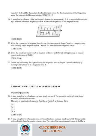 trajectory followed by the particle. Find out the expression for the distance moved by the particle
along the magnetic field in one rotation. [CBSE 2015]
24. A straight wire of mass 200 g and length 1.5 𝑚𝑚 carries a current of 2 A. It is suspended in mid-air
by a uniform horizontal magnetic field B. What is the magnitude of the magnetic field?
[CBSE 2015]
25. Write the expression, in a vector form, for the Lorentz magnetic force 𝐹𝐹 due to a charge moving
with velocity 𝑣𝑣 in a magnetic field 𝐵𝐵. What is the direction of the magnetic force?
[CBSE 2014]
26. Write the condition under which an electron will move undeflected in the presence of crossed
electric and magnetic fields.
[CBSE 2014]
27. Define one tesla using the expression for the magnetic force acting on a particle of charge 𝑞𝑞 '
moving with velocity 𝑣𝑣 in a magnetic field B.
[CBSE 2014]
2. MAGNETIC FIELD DUE TO A CURRENT ELEMENT
Objective Qs (1 mark)
28. A long straight wire of radius a carries a steady current I. The current is uniformly distributed
across its area of cross-section.
The ratio of magnitude of magnetic field 𝐵𝐵
�⃗1, at
𝑎𝑎
2
and 𝐵𝐵
�⃗2 at distance 2𝑎𝑎 is:
(a)
1
2
(b) 1
(c) 2
(d) 4
[CBSE 2023]
29. A long straight wire of circular cross-section of radius a carries a steady current I. The current is
uniformly distributed across its cross section. The ratio of the magnitudes of magnetic field at a
CLICK HERE FOR
SOLUTIONS
 