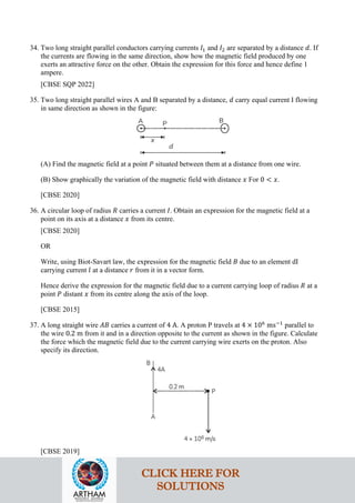 34. Two long straight parallel conductors carrying currents 𝐼𝐼1 and 𝐼𝐼2 are separated by a distance 𝑑𝑑. If
the currents are flowing in the same direction, show how the magnetic field produced by one
exerts an attractive force on the other. Obtain the expression for this force and hence define 1
ampere.
[CBSE SQP 2022]
35. Two long straight parallel wires A and B separated by a distance, 𝑑𝑑 carry equal current I flowing
in same direction as shown in the figure:
(A) Find the magnetic field at a point 𝑃𝑃 situated between them at a distance from one wire.
(B) Show graphically the variation of the magnetic field with distance 𝑥𝑥 For 0 < 𝑥𝑥.
[CBSE 2020]
36. A circular loop of radius 𝑅𝑅 carries a current 𝐼𝐼. Obtain an expression for the magnetic field at a
point on its axis at a distance 𝑥𝑥 from its centre.
[CBSE 2020]
OR
Write, using Biot-Savart law, the expression for the magnetic field 𝐵𝐵 due to an element dI
carrying current 𝑙𝑙 at a distance 𝑟𝑟 from it in a vector form.
Hence derive the expression for the magnetic field due to a current carrying loop of radius 𝑅𝑅 at a
point 𝑃𝑃 distant 𝑥𝑥 from its centre along the axis of the loop.
[CBSE 2015]
37. A long straight wire 𝐴𝐴𝐴𝐴 carries a current of 4 A. A proton P travels at 4 × 106
ms−1
parallel to
the wire 0.2 m from it and in a direction opposite to the current as shown in the figure. Calculate
the force which the magnetic field due to the current carrying wire exerts on the proton. Also
specify its direction.
[CBSE 2019]
CLICK HERE FOR
SOLUTIONS
CLICK HERE FOR
SOLUTIONS
 
