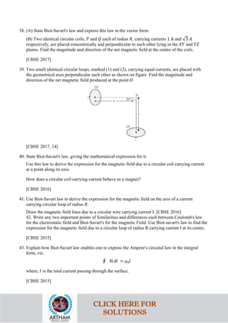 38. (A) State Biot-Savart's law and express this law in the vector form.
(B) Two identical circular coils, 𝑃𝑃 and 𝑄𝑄 each of radius 𝑅𝑅, carrying currents 1 A and √3 𝐴𝐴
respectively, are placed concentrically and perpendicular to each other lying in the 𝑋𝑋𝑋𝑋 and 𝑌𝑌𝑌𝑌
planes. Find the magnitude and direction of the net magnetic field at the centre of the coils.
[CBSE 2017]
39. Two small identical circular loops, marked (1) and (2), carrying equal currents, are placed with
the geometrical axes perpendicular each other as shown on figure. Find the magnitude and
direction of the net magnetic field produced at the point 𝑂𝑂.
[CBSE 2017, 14]
40. State Biot-Savart's law, giving the mathematical expression for it.
Use this law to derive the expression for the magnetic field due to a circular coil carrying current
at a point along its axis.
How does a circular coil carrying current behave as a magnet?
[CBSE 2016]
41. Use Biot-Savart law to derive the expression for the magnetic field on the axis of a current
carrying circular loop of radius 𝑅𝑅.
Draw the magnetic field lines due to a circular wire carrying current I. [CBSE 2016]
42. Write any two important points of Similarities and differences each between Coulomb's law
for the electrostatic field and Biot-Savart's for the magnetic Field. Use Biot-savart's law to find the
expression for the magnetic field due to a circular loop of radius R carrying current I at its centre.
[CBSE 2015]
43. Explain how Biot-Savart law enables one to express the Ampere's circuital law in the integral
form, viz.
∮ B.dl = 𝜇𝜇0l
where, 𝐼𝐼 is the total current passing through the surface.
[CBSE 2015]
CLICK HERE FOR
SOLUTIONS
 