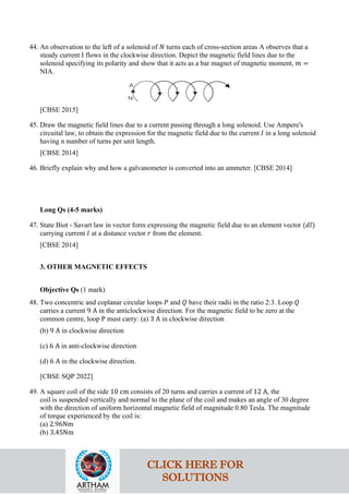 44. An observation to the left of a solenoid of 𝑁𝑁 turns each of cross-section areas A observes that a
steady current I flows in the clockwise direction. Depict the magnetic field lines due to the
solenoid specifying its polarity and show that it acts as a bar magnet of magnetic moment, 𝑚𝑚 =
NIA.
[CBSE 2015]
45. Draw the magnetic field lines due to a current passing through a long solenoid. Use Ampere's
circuital law, to obtain the expression for the magnetic field due to the current 𝐼𝐼 in a long solenoid
having n number of turns per unit length.
[CBSE 2014]
46. Briefly explain why and how a galvanometer is converted into an ammeter. [CBSE 2014]
Long Qs (4-5 marks)
47. State Biot - Savart law in vector form expressing the magnetic field due to an element vector (𝑑𝑑𝑑𝑑)
carrying current 𝐼𝐼 at a distance vector 𝑟𝑟 from the element.
[CBSE 2014]
3. OTHER MAGNETIC EFFECTS
Objective Qs (1 mark)
48. Two concentric and coplanar circular loops 𝑃𝑃 and 𝑄𝑄 have their radii in the ratio 2:3. Loop 𝑄𝑄
carries a current 9 A in the anticlockwise direction. For the magnetic field to be zero at the
common centre, loop P must carry: (a) 3 A in clockwise direction
(b) 9 A in clockwise direction
(c) 6 A in anti-clockwise direction
(d) 6 A in the clockwise direction.
[CBSE SQP 2022]
49. A square coil of the side 10 cm consists of 20 turns and carries a current of 12 A, the
coil is suspended vertically and normal to the plane of the coil and makes an angle of 30 degree
with the direction of uniform horizontal magnetic field of magnitude 0.80 Tesla. The magnitude
of torque experienced by the coil is:
(a) 2.96Nm
(b) 3.45Nm
CLICK HERE FOR
SOLUTIONS
 