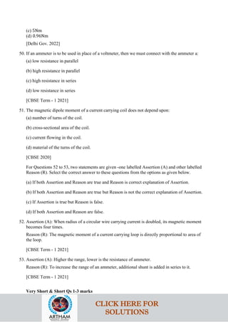 (c) 5Nm
(d) 0.96Nm
[Delhi Gov. 2022]
50. If an ammeter is to be used in place of a voltmeter, then we must connect with the ammeter a:
(a) low resistance in parallel
(b) high resistance in parallel
(c) high resistance in series
(d) low resistance in series
[CBSE Term - 1 2021]
51. The magnetic dipole moment of a current carrying coil does not depend upon:
(a) number of turns of the coil.
(b) cross-sectional area of the coil.
(c) current flowing in the coil.
(d) material of the turns of the coil.
[CBSE 2020]
For Questions 52 to 53, two statements are given -one labelled Assertion (A) and other labelled
Reason (R). Select the correct answer to these questions from the options as given below.
(a) If both Assertion and Reason are true and Reason is correct explanation of Assertion.
(b) If both Assertion and Reason are true but Reason is not the correct explanation of Assertion.
(c) If Assertion is true but Reason is false.
(d) If both Assertion and Reason are false.
52. Assertion (A): When radius of a circular wire carrying current is doubled, its magnetic moment
becomes four times.
Reason (R): The magnetic moment of a current carrying loop is directly proportional to area of
the loop.
[CBSE Term - 1 2021]
53. Assertion (A): Higher the range, lower is the resistance of ammeter.
Reason (R): To increase the range of an ammeter, additional shunt is added in series to it.
[CBSE Term - 1 2021]
Very Short & Short Qs 1-3 marks
CLICK HERE FOR
SOLUTIONS
 
