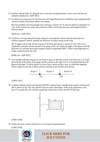 54. Explain with the help of a diagram how a moving coil galvanometer can be converted into an
ammeter? [Delhi Gov. SQP 2022]
55. (A) Derive an expression for the force per unit length between two infinitely long straight parallel
current carrying wires hence define one ampere.
(B) Two parallel very long straight wire carrying a current of 5 A each are kept at a separation of
1 m. If the currents are in the same direction. What will be the force per unit length (in N/m )
between them?
[Delhi Gov. SQP 2022]
56. (A) Derive an expression for torque acting on a rectangular current carrying loop kept in a
uniform magnetic field B. Indicate the direction of torque acting on the loop.
(B) A square coil of side 10 cm consists of 20 turns and carries a current of 12A. The coil is
suspended vertically and the normal to the plane of the coil makes an angle of 30 degree with the
direction of a uniform horizontal magnetic field of magnitude 0.80 T. What is the magnitude of
torque experienced by the coil?
[Delhi Gov. SQP 2022]
57. Two straight infinitely long wires are fixed in space so that the current in the left wire is 2 A and
directed out of the plane of the page and the current in the right wire is 3 A and directed into the
plane of the page. In which region (s) is/are there a point on the 𝑥𝑥-axis, at which the magnetic
field is equal to zero due to these currents carrying wires? Justify your answer.
[CBSE 2021]
58. A square-shaped current carrying loop MNOP is placed near a straight long current carrying wire
𝐴𝐴𝐴𝐴 as shown in fig. The wire and the loop lie in the same plane. If the loop experiences a net
force 𝐹𝐹 towards the wire, find the magnitude of the force on the side NO of the loop.
[CBSE 2020]
59. Define the term 'current sensitivity' of a moving coil galvanometer.
[CBSE 2020]
CLICK HERE FOR
SOLUTIONS
 