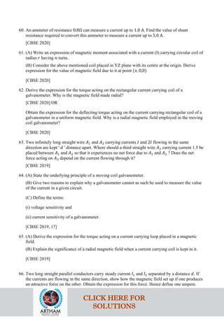 60. An ammeter of resistance 0.8Ω can measure a current up to 1.0 A. Find the value of shunt
resistance required to convert this ammeter to measure a current up to 5.0 A.
[CBSE 2020]
61. (A) Write an expression of magnetic moment associated with a current (I) carrying circular coil of
radius 𝑟𝑟 having 𝑛𝑛 turns.
(B) Consider the above mentioned coil placed in YZ plane with its centre at the origin. Derive
expression for the value of magnetic field due to it at point (𝑥𝑥, 0,0)
[CBSE 2020]
62. Derive the expression for the torque acting on the rectangular current carrying coil of a
galvanometer. Why is the magnetic field made radial?
[CBSE 2020] OR
Obtain the expression for the deflecting torque acting on the current carrying rectangular coil of a
galvanometer in a uniform magnetic field. Why is a radial magnetic field employed in the moving
coil galvanometer?
[CBSE 2020]
63. Two infinitely long straight wire 𝐴𝐴1 and 𝐴𝐴2 carrying currents 𝐼𝐼 and 2𝑙𝑙 flowing in the same
direction are kept ' 𝑑𝑑 ' distance apart. Where should a third straight wire 𝐴𝐴3 carrying current 1.5 be
placed between 𝐴𝐴1 and 𝐴𝐴2 so that it experiences no net force due to 𝐴𝐴1 and 𝐴𝐴2 ? Does the net
force acting on 𝐴𝐴3 depend on the current flowing through it?
[CBSE 2019]
64. (A) State the underlying principle of a moving coil galvanometer.
(B) Give two reasons to explain why a galvanometer cannot as such be used to measure the value
of the current in a given circuit.
(C) Define the terms:
(i) voltage sensitivity and
(ii) current sensitivity of a galvanometer.
[CBSE 2019, 17]
65. (A) Derive the expression for the torque acting on a current carrying loop placed in a magnetic
field.
(B) Explain the significance of a radial magnetic field when a current carrying coil is kept in it.
[CBSE 2019]
66. Two long straight parallel conductors carry steady current 𝐼𝐼1 and 𝐼𝐼2 separated by a distance 𝑑𝑑. If
the currents are flowing in the same direction, show how the magnetic field set up if one produces
an attractive force on the other. Obtain the expression for this force. Hence define one ampere.
CLICK HERE FOR
SOLUTIONS
 