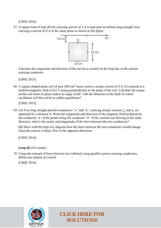 [CBSE 2016]
67. A square loop of side 20 cm carrying current of 1 A is kept near an infinite long straight wire
carrying a current of 2 A in the same plane as shown in the figure.
Calculate the magnitude and direction of the net force exerted on the loop due to the current
carrying conductor.
[CBSE 2015]
68. A square shaped plane coil of area 100 cm2
turns carries a steady current of 5 A. It is placed in a
uniform magnetic field of 0.2 T acting perpendicular to the plane of the coil. Calculate the torque
on the coil when its plane makes an angle of 60∘
with the direction of the field. In which
oscillation will the coil be in stable equilibrium?
[CBSE 2015]
69. (A) Two long straight parallel conductors ' 𝑎𝑎 ' and ' 𝑏𝑏 ', carrying steady currents 𝐼𝐼𝑎𝑎 and 𝐼𝐼𝑏𝑏 are
separated by a distance 𝑑𝑑. Write the magnitude and direction of the magnetic field produced by
the conductor ' 𝑎𝑎 ' at the points along the conductor ' 𝑏𝑏 '. If the currents are flowing in the same
direction, what is the nature and magnitude of the force between the two conductors?
(B) Show with the help of a diagram how the force between the two conductors would change
when the current in them, flow in the opposite directions.
[CBSE 2014]
Long Qs (4-5 marks)
70. Using the concept of force between two infinitely long parallel current carrying conductors,
define one ampere of current.
[CBSE 2014]
CLICK HERE FOR
SOLUTIONS
 
