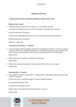 Magnetism and Matter
1. THE BAR MAGNET, MAGNETIC DIPOLE AND GAUSS'S LAW
Objective Qs (1 mark)
1. A magnetic dipole moment of a bar magnet is a vector quantity directed:
(a) upward at perpendicular bisector to the line joining to north pole and south pole
(b) from North pole to South pole
(c) downward at perpendicular bisector to the line joining to north pole and south pole
(d) from South pole to North pole
[Delhi Gov. SQP 2022]
Very Short & Short Qs (𝟏𝟏 − 𝟑𝟑 marks)
2. A small compass needle of magnetic moment ' M ' and moment of inertia ' I ' is free to oscillate in
a magnetic field 'B'. It is slightly disturbed from its equilibrium position and then released. Show
that it executes simple harmonic motion. Hence, write the expression for its time period.
[CBSE 2023]
3. State Gauss's law for magnetism. Explain its significance.
[CBSE 2023]
4. Write the four important properties of the magnetic field lines due to a bar magnet.
[CBSE 2023]
Numerical Qs (1 - 5 marks)
5. A bar magnet of magnetic moment 6JT−1
is aligned at 60∘
with uniform external magnetic field
of 0.44 T. Calculate:
(A) the work done is turning the magnet to align its magnetic moment:
(i) normal to the magnetic field.
(ii) opposite to the magnetic field
(B) the torque on the magnet in the final orientation in case (ii).
[CBSE 2023]
CLICK HERE FOR
SOLUTIONS
CHAPTER 5
 