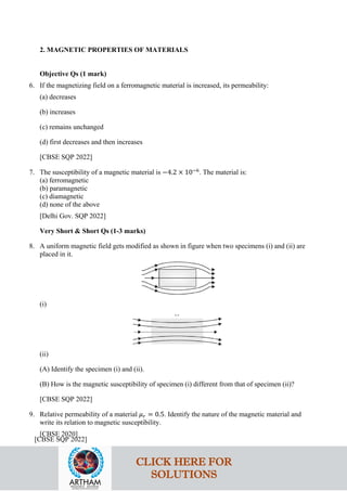 2. MAGNETIC PROPERTIES OF MATERIALS
Objective Qs (1 mark)
6. If the magnetizing field on a ferromagnetic material is increased, its permeability:
(a) decreases
(b) increases
(c) remains unchanged
(d) first decreases and then increases
[CBSE SQP 2022]
7. The susceptibility of a magnetic material is −4.2 × 10−6
. The material is:
(a) ferromagnetic
(b) paramagnetic
(c) diamagnetic
(d) none of the above
[Delhi Gov. SQP 2022]
Very Short & Short Qs (1-3 marks)
8. A uniform magnetic field gets modified as shown in figure when two specimens (i) and (ii) are
placed in it.
(i)
(ii)
(A) Identify the specimen (i) and (ii).
(B) How is the magnetic susceptibility of specimen (i) different from that of specimen (ii)?
[CBSE SQP 2022]
9. Relative permeability of a material 𝜇𝜇𝑟𝑟 = 0.5. Identify the nature of the magnetic material and
write its relation to magnetic susceptibility.
[CBSE 2020]
[CBSE SQP 2022]
CLICK HERE FOR
SOLUTIONS
 