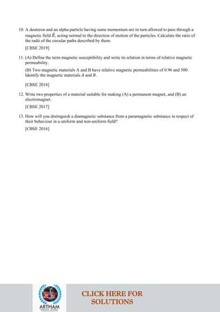 10. A deuteron and an alpha particle having same momentum are in turn allowed to pass through a
magnetic field 𝐵𝐵
�⃗, acting normal to the direction of motion of the particles. Calculate the ratio of
the radii of the circular paths described by them.
[CBSE 2019]
11. (A) Define the term magnetic susceptibility and write its relation in terms of relative magnetic
permeability.
(B) Two magnetic materials A and B have relative magnetic permeabilities of 0.96 and 500.
ldentify the magnetic materials 𝐴𝐴 and 𝐵𝐵.
[CBSE 2018]
12. Write two properties of a material suitable for making (A) a permanent magnet, and (B) an
electromagnet.
[CBSE 2017]
13. How will you distinguish a diamagnetic substance from a paramagnetic substance in respect of
their behaviour in a uniform and non-uniform field?
[CBSE 2016]
CLICK HERE FOR
SOLUTIONS
 