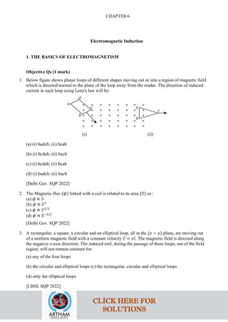 Electromagnetic Induction
1. THE BASICS OF ELECTROMAGNETISM
Objective Qs (1 mark)
1. Below figure shows planar loops of different shapes moving out or into a region of magnetic field
which is directed normal to the plane of the loop away from the reader. The direction of induced
current in each loop using Lenz's law will be:
(i) (ii)
(a) (i) badcb; (ii) bcab
(b) (i) bcdab; (ii) bacb
(c) (i) bcdab; (ii) bcab
(d) (i) badcb; (ii) bacb
[Delhi Gov. SQP 2022]
2. The Magnetic flux (𝜙𝜙) linked with a coil is related to its area (𝑆𝑆) as :
(a) 𝜙𝜙 ∝ S
(b) 𝜙𝜙 ∝ 𝑆𝑆3
(c) 𝜙𝜙 ∝ 𝑆𝑆2/3
(d) 𝜙𝜙 ∝ S−3/2
[Delhi Gov. SQP 2022]
3. A rectangular, a square, a circular and an elliptical loop, all in the (𝑥𝑥 − 𝑦𝑦) plane, are moving out
of a uniform magnetic field with a constant velocity 𝑣𝑣
⃗ = 𝑣𝑣𝚤𝚤
ˆ. The magnetic field is directed along
the negative z-axis direction. The induced emf, during the passage of these loops, out of the field
region, will not remain constant for:
(a) any of the four loops
(b) the circular and elliptical loops (c) the rectangular, circular and elliptical loops
(d) only the elliptical loops
[CBSE SQP 2022]
CLICK HERE FOR
SOLUTIONS
CHAPTER 6
 