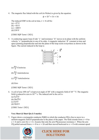 4. The magnetic flux linked with the coil (in Weber) is given by the equation:
𝜙𝜙 = 5𝑡𝑡2
+ 3𝑡𝑡 + 16
The induced EMF in the coil at time, 𝑡𝑡 = 4 will be:
(a) −27 V
(b) −43 V
(c) −108 V
(d) 210 V
[CBSE SQP Term-1 2021]
5. A conducting square loop of side ' 𝐿𝐿 ' and resistance ' 𝑅𝑅 ' moves in its plane with the uniform
velocity ' 𝑣𝑣 ' perpendicular to one of its sides. A magnetic induction ' 𝐵𝐵 ' constant in time and
space pointing perpendicular and into the plane of the loop exists everywhere as shown in the
figure. The current induced in the loop is:
(a)
BL𝑣𝑣
R
Clockwise
(b)
BLv
R
Anticlockwise
(c)
2𝐵𝐵𝐵𝐵𝐵𝐵
𝑅𝑅
Anticlockwise
(d) Zero
[CBSE SQP Term-1 2021]
6. A coil of area 100 cm2
is kept at an angle of 30∘
with a magnetic field of 10−1
T. The magnetic
field is reduced to zero in 10−4
s. The induced emf in the coil is:
(a) 5√3 V
(b) 50√3 V
(c) 5.0 V
(d) 50.0 V
[CBSE Term-1 2021]
Very Short & Short Qs (1-3 marks)
7. Figure shows a rectangular conductor PQRS in which the conductor PQ is free to move in a
uniform magnetic field 𝐵𝐵 perpendicular to the plane of the paper. The field extends from 𝑥𝑥 = 0 to
𝑥𝑥 = 𝑏𝑏 and is zero for 𝑥𝑥 > 𝑏𝑏. Assume that only the arm PQ possesses resistance 𝑟𝑟. When the arm
𝑃𝑃𝑃𝑃 pulled outward from 𝑥𝑥 = 0 to 𝑥𝑥 = 2𝑏𝑏 and then moved backward to 𝑥𝑥 = 0 with constant speed
CLICK HERE FOR
SOLUTIONS
 
