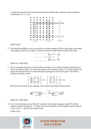 𝑣𝑣, obtain the expression for the flux and induced emf. Sketch the variations of these quantities
with distance 0 < 𝑥𝑥 < 2𝑏𝑏.
[CBSE 2023]
8. The closed loop PQRS of wire is moved into a uniform magnetic field at right angles to the plane
of the paper as shown in the figure. Predict the direction of the induced current in the loop.
[Delhi Gov. SQP 2022]
9. (A) A rectangular loop and a circular loop are moving out of a uniform magnetic field region as
shown in the figure below, to a field-free region with a constant velocity 𝑣𝑣. In which loop do you
expect the induced emf to be constant during the passage out of the field region? The field is
normal to the loops. Justify.
(B) Predict the polarity of the capacitor in the situation described by figure below:
[Delhi Gov. SQP 2022]
10. A coil wire enclosing an area 100 cm2
is placed with its plane making an angle 60∘
with the
magnetic field of strength 10−1
T. What is the flux through the coil? If magnetic field is reduced
to zero in 10−3
s, then find the induced emf?
[CBSE 2021]
CLICK HERE FOR
SOLUTIONS
 