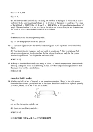 (i) 0 < 𝑥𝑥 < 𝑅𝑅, and
(ii) 𝑥𝑥 > 𝑅𝑅.
(B) An electric field is uniform and acts along +𝑥𝑥 direction in the region of positive 𝑥𝑥. It is also
uniform with the same magnitude but acts in −𝑥𝑥 direction in the region of negative 𝑥𝑥. The value
of the field is 𝐸𝐸 = 200 N/C for 𝑥𝑥 > 0 and 𝐸𝐸 = −200 N/C for 𝑥𝑥 < 0. A right circular cylinder of
length 20 cm and radius 5 cm has its centre at the origin and its axis along the 𝑥𝑥-axis so that one
flat face is at 𝑥𝑥 = +10 cm and the other is at 𝑥𝑥 = −10 cm.
Find:
(i) The net outward flux through the cylinder.
(ii) The net charge present inside the cylinder.
32. (A) Derive an expression for the electric field at any point on the equatorial line of an electric
dipole.
(B) Two identical point charges, 𝑞𝑞 each are kept 2 m apart in air. A third point charge 𝑄𝑄 of
unknown magnitude and sign is placed on the line joining the charged such that the system
remains in equilibrium. Find the position and nature of 𝑄𝑄.
[CBSE 2019]
33. A charge is distributed uniformly over a ring of radius ' 𝑎𝑎 '. Obtain an expression for the electric
intensity 𝐸𝐸 at a point on the axis of the ring. Hence, show that for points at large distances from
the ring, it behaves like a point charge.
[CBSE 2016]
Numerical Qs (1-5 marks)
34. A hollow cylindrical box of length 1 m and area of cross-section 25 cm2
is placed in a three
dimensional coordinate system as shown in the figure. The electric field in the region is given by
𝐸𝐸 = 50𝑥𝑥𝚤𝚤
ˆ, where, 𝐸𝐸 is in NC−1
and 𝑥𝑥 is in metre.
Find:
(A) net flux through the cylinder and
(B) charge enclosed by the cylinder.
[CBSE 2014]
3. ELECTRIC FLUX AND GAUSS'S THEOREM
 