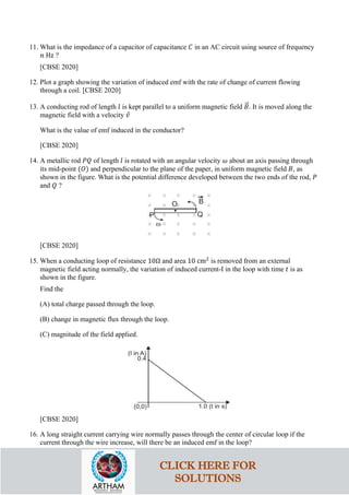 11. What is the impedance of a capacitor of capacitance 𝐶𝐶 in an AC circuit using source of frequency
𝑛𝑛 Hz ?
[CBSE 2020]
12. Plot a graph showing the variation of induced emf with the rate of change of current flowing
through a coil. [CBSE 2020]
13. A conducting rod of length 𝑙𝑙 is kept parallel to a uniform magnetic field 𝐵𝐵
�⃗. It is moved along the
magnetic field with a velocity 𝑣𝑣
⃗
What is the value of emf induced in the conductor?
[CBSE 2020]
14. A metallic rod 𝑃𝑃𝑃𝑃 of length 𝑙𝑙 is rotated with an angular velocity 𝜔𝜔 about an axis passing through
its mid-point (𝑂𝑂) and perpendicular to the plane of the paper, in uniform magnetic field 𝐵𝐵, as
shown in the figure. What is the potential difference developed between the two ends of the rod, 𝑃𝑃
and 𝑄𝑄 ?
[CBSE 2020]
15. When a conducting loop of resistance 10Ω and area 10 cm2
is removed from an external
magnetic field acting normally, the variation of induced current-I in the loop with time 𝑡𝑡 is as
shown in the figure.
Find the
(A) total charge passed through the loop.
(B) change in magnetic flux through the loop.
(C) magnitude of the field applied.
[CBSE 2020]
16. A long straight current carrying wire normally passes through the center of circular loop if the
current through the wire increase, will there be an induced emf in the loop?
CLICK HERE FOR
SOLUTIONS
 