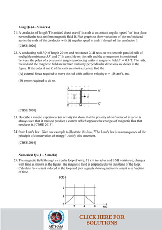 Long Qs (4 – 5 marks)
21. A conductor of length 'I' is rotated about one of its ends at a constant angular speed ' 𝜔𝜔 ' in a plane
perpendicular to a uniform magnetic field B. Plot graphs to show variations of the emf induced
across the ends of the conductor with (i) angular speed 𝜔𝜔 and (ii) length of the conductor I.
[CBSE 2020]
22. A conducting rod 𝑃𝑃𝑃𝑃 of length 20 cm and resistance 0.1Ω rests on two smooth parallel rails of
negligible resistance 𝐴𝐴𝐴𝐴′
and 𝐶𝐶′
. It can slide on the rails and the arrangement is positioned
between the poles of a permanent magnet producing uniform magnetic field 𝐵𝐵 = 0.4 T. The rails,
the rod and the magnetic field are in three mutually perpendicular directions as shown in the
figure. If the ends 𝐴𝐴 and 𝐶𝐶 of the rails are short circuited, find the
(A) external force required to move the rod with uniform velocity 𝑣𝑣 = 10 cm/s, and
(B) power required to do so.
[CBSE 2020]
23. Describe a simple experiment (or activity) to show that the polarity of emf induced in a coil is
always such that it tends to produce a current which opposes the changes of magnetic flux that
produces it. [CBSE 2014]
24. State Lenz's law. Give one example to illustrate this law. "The Lenz's law is a consequence of the
principle of conservation of energy." Justify this statement.
[CBSE 2014]
Numerical Qs (1 – 5 marks)
25. The magnetic field through a circular loop of wire, 12 cm in radius and 8.5Ω resistance, changes
with time as shown in the figure. The magnetic field is perpendicular to the plane of the loop.
Calculate the current induced in the loop and plot a graph showing induced current as a function
of time.
CLICK HERE FOR
SOLUTIONS
 