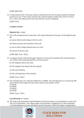 [CBSE SQP 2022]
26. A long solenoid with 15 turns per cm has a small loop of area 2.0 cm placed inside the solenoid
normal to its axis. If the current carried by the solenoid changes steadily from 2.0 A to 4.0 A in
0.1 s, what is the induced emf in the loop while the current is changing?
[CBSE 2016]
2. INDUCTANCE
Objective Qs (1 mark)
27. Two coils are placed close to each other. The mutual inductance of the pair of coils depends upon
the:
(a) rate at which current change in the two coils
(b) relative position and orientation of the coils
(c) rate at which voltage induced across two coils
(d) currents in the two coils
[CBSE SQP Term-1 2021]
28. A constant current is flowing through a Solenoid. An iron rod is inserted in the solenoid along its
axis. Which of the following quantities will not increase?
(a) The magnetic field at the centre
(b) The magnetic flux linked with the solenoid
(c) The rate of heating
(d) The self-inductance of the solenoid
[CBSE Term-1 2021]
29. The self-inductance of a solenoid of 600 turns is 108mH. The self-inductance of a coil having 500
turns with the same length, the same radius and the same medium will be:
(a) 95mH
(b) 90mH
(c) 85mH
(d) 75mH
[CBSE Term-1 2021]
Case Based Qs (4-5 marks)
30. The large-scale transmission and distribution of electrical energy over long distances is done with
the use of transformers. The voltage output of the generator is stepped-up. It is then transmitted
over long distances to an area sub-station near the consumers. There the voltage is stepped down.
CLICK HERE FOR
SOLUTIONS
 