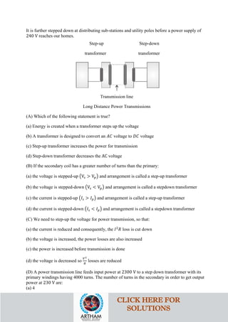 It is further stepped down at distributing sub-stations and utility poles before a power supply of
240 V reaches our homes.
Step-up Step-down
transformer transformer
Transmission line
Long Distance Power Transmissions
(A) Which of the following statement is true?
(a) Energy is created when a transformer steps up the voltage
(b) A transformer is designed to convert an 𝐴𝐴𝐴𝐴 voltage to 𝐷𝐷𝐷𝐷 voltage
(c) Step-up transformer increases the power for transmission
(d) Step-down transformer decreases the AC voltage
(B) If the secondary coil has a greater number of turns than the primary:
(a) the voltage is stepped-up �V𝑠𝑠 > V𝑝𝑝� and arrangement is called a step-up transformer
(b) the voltage is stepped-down �V𝑠𝑠 < V𝑝𝑝� and arrangement is called a stepdown transformer
(c) the current is stepped-up �𝐼𝐼𝑠𝑠 > 𝐼𝐼𝑝𝑝� and arrangement is called a step-up transformer
(d) the current is stepped-down �𝐼𝐼𝑠𝑠 < 𝐼𝐼𝑝𝑝� and arrangement is called a stepdown transformer
(C) We need to step-up the voltage for power transmission, so that:
(a) the current is reduced and consequently, the 𝐼𝐼2
𝑅𝑅 loss is cut down
(b) the voltage is increased, the power losses are also increased
(c) the power is increased before transmission is done
(d) the voltage is decreased so
𝑉𝑉2
𝑅𝑅
losses are reduced
(D) A power transmission line feeds input power at 2300 V to a step down transformer with its
primary windings having 4000 turns. The number of turns in the secondary in order to get output
power at 230 V are:
(a) 4
CLICK HERE FOR
SOLUTIONS
 