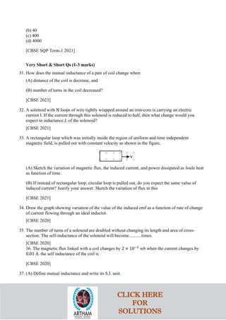 (b) 40
(c) 400
(d) 4000
[CBSE SQP Term-1 2021]
Very Short & Short Qs (1-3 marks)
31. How does the mutual inductance of a pair of coil change when:
(A) distance of the coil is decrease, and
(B) number of turns in the coil decreased?
[CBSE 2023]
32. A solenoid with N loops of wire tightly wrapped around an iron-core is carrying an electric
current I. If the current through this solenoid is reduced to half, then what change would you
expect in inductance 𝐿𝐿 of the solenoid?
[CBSE 2021]
33. A rectangular loop which was initially inside the region of uniform and time independent
magnetic field, is pulled out with constant velocity as shown in the figure.
(A) Sketch the variation of magnetic flux, the induced current, and power dissipated as Joule heat
as function of time.
(B) If instead of rectangular loop, circular loop is pulled out, do you expect the same value of
induced current? Justify your answer. Sketch the variation of flux in this
[CBSE 2021]
34. Draw the graph showing variation of the value of the induced emf as a function of rate of change
of current flowing through an ideal inductor.
[CBSE 2020]
35. The number of turns of a solenoid are doubled without changing its length and area of cross-
section. The self-inductance of the solenoid will become...........times.
[CBSE 2020]
36. The magnetic flux linked with a coil changes by 2 × 10−2
wb when the current changes by
0.01 A. the self inductance of the coil is
[CBSE 2020]
37. (A) Define mutual inductance and write its S.I. unit.
CLICK HERE
FOR
SOLUTIONS
 