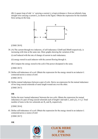 (B) A square loop of side ' 𝑎𝑎 ' carrying a current 𝐼𝐼2 is kept at distance 𝑥𝑥 from an infinitely long
straight wire carrying a current 𝐼𝐼1 as shown in the figure. Obtain the expression for the resultant
force acting on the loop.
[CBSE 2019]
38. (A) The current through two inductors, of self-inductance 12mH and 30mH respectively, is
increasing with time at the same rate. Draw graphs showing the variation of the:
(i) emf induced with the rate of change of current in each inductance,
(ii) energy stored in each inductor with the current flowing through it.
(B) Compare the energy stored in the coils if the power dissipated is the same.
[CBSE 2017]
39. Define self-inductance of a coil. Obtain the expression for the energy stored in an inductor 𝐿𝐿
connected across a source of emf.
[CBSE 2017]
40. Define mutual inductance between a pair of coils. Derive an expression for the mutual inductance
of two long coaxial solenoids of same length wound one over the other.
[CBSE 2017]
OR
Define the term 'mutual inductance' between the two coils. Obtain the expression for mutual
inductance of a pair of long coaxial solenoids each of length 𝑙𝑙 and radii 𝑟𝑟1 and 𝑟𝑟2(𝑟𝑟2 ≫ 𝑟𝑟1). Total
number of turns in the two solenoids are 𝑁𝑁1 and 𝑁𝑁2 respectively.
[CBSE 2014]
41. Define self-inductance of a coil. Obtain the expression for the energy stored in an inductor 𝐿𝐿
connected across a source of emf.
[CBSE 2017]
OR
CLICK HERE
FOR
SOLUTIONS
 