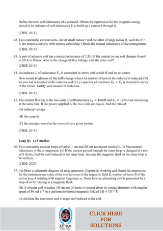 Define the term self-inductance of a solenoid. Obtain the expression for the magnetic energy
stored in an inductor of self-inductance 𝐿𝐿 to build up a current I through it.
[CBSE 2014]
42. Two concentric circular coils, one of small radius 𝑟𝑟 and the other of large radius 𝑅𝑅, such the 𝑅𝑅 >
𝑟𝑟, are placed coaxially with centres coinciding. Obtain the mutual inductance of the arrangement.
[CBSE 2016]
43. A pair of adjacent coil has a mutual inductance of 1.5H. If the current in one coil changes from 0
to 20 A in 0.5sec, what is the change of flux linkage with the other coil?
[CBSE 2016]
44. An inductor 𝐿𝐿 of inductance 𝑋𝑋𝐿𝐿 is connected in series with a bulb 𝐵𝐵 and an ac source.
How would brightness of the bulb change when (A) number of turn in the inductor is reduced, (B)
an iron rod is inserted in the inductor and (C) a capacitor of reactance 𝑋𝑋𝐶𝐶 = 𝑋𝑋𝐿𝐿 is inserted in series
in the circuit. Justify your answer in each case.
[CBSE 2015]
45. The current flowing in the two coils of selfinductance 𝐿𝐿1 = 16mH and 𝐿𝐿2 = 12mH are increasing
at the same rate. If the power supplied to the two coils are equals, find the ratio of
(A) induced voltage
(B) the currents
(C) the energies stored in the two coils at a given instant.
[CBSE 2014]
Long Qs (4-5 marks)
46. Two concentric circular loops of radius 1 cm and 20 cm are placed coaxially. (i) Find mutual
inductance of the arrangement. (ii) If the current passed through the outer loop is changed at a rate
of 5 A/ms, find the emf induced in the inner loop. Assume the magnetic field on the inner loop to
be uniform.
[CBSE 2020]
47. (A) Draw a schematic diagram of an ac generator. Explain its working and obtain the expression
for the instantaneous value of the emf in terms of the magnetic field 𝐵𝐵, number of turns N of the
coil of area 𝐴𝐴 rotating with angular frequency 𝜔𝜔. Show how an alternating emf is generated by a
loop of write rotating in a magnetic field.
(B) A circular coil of radius 10 cm and 20 turns is rotated about its vertical diameter with angular
speed of 50 rad 𝑠𝑠−1
in a uniform horizontal magnetic field of 3.0 × 10−2
T.
(i) calculate the maximum and average emf induced in the coil.
CLICK HERE
FOR
SOLUTIONS
 