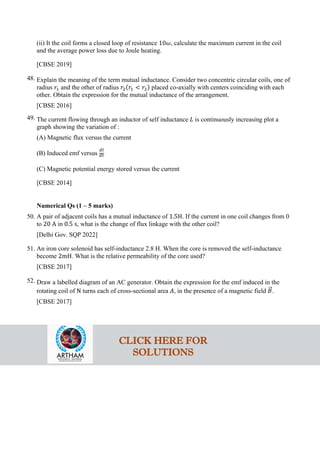 (ii) It the coil forms a closed loop of resistance 10𝜔𝜔, calculate the maximum current in the coil
and the average power loss due to Joule heating.
[CBSE 2019]
48. Explain the meaning of the term mutual inductance. Consider two concentric circular coils, one of
radius 𝑟𝑟1 and the other of radius 𝑟𝑟2(𝑟𝑟1 < 𝑟𝑟2) placed co-axially with centers coinciding with each
other. Obtain the expression for the mutual inductance of the arrangement.
[CBSE 2016]
49. The current flowing through an inductor of self inductance 𝐿𝐿 is continuously increasing plot a
graph showing the variation of :
(A) Magnetic flux versus the current
(B) Induced emf versus
𝑑𝑑𝑑𝑑
𝑑𝑑𝑑𝑑
(C) Magnetic potential energy stored versus the current
[CBSE 2014]
Numerical Qs (1 – 5 marks)
50. A pair of adjacent coils has a mutual inductance of 1.5H. If the current in one coil changes from 0
to 20 A in 0.5 s, what is the change of flux linkage with the other coil?
[Delhi Gov. SQP 2022]
51. An iron core solenoid has self-inductance 2.8 H. When the core is removed the self-inductance
become 2mH. What is the relative permeability of the core used?
[CBSE 2017]
52. Draw a labelled diagram of an AC generator. Obtain the expression for the emf induced in the
rotating coil of N turns each of cross-sectional area 𝐴𝐴, in the presence of a magnetic field 𝐵𝐵
�⃗.
[CBSE 2017]
CLICK HERE FOR
SOLUTIONS
 