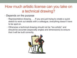 How much artistic license can you take on
        a technical drawing?
• Depends on the purpose
  • Representative drawing . . . If you are just trying to create a quick
    sketch to work out details with a colleague, everything doesn’t have
    to be spot on.
  • Otherwise a technical drawing should not be “too artistic” and
    should be accurate (especially angles and dimensions) to ensure
    that it will be built correctly.
 