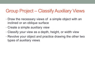 Group Project – Classify Auxiliary Views
• Draw the necessary views of a simple object with an
  inclined or an oblique surface
• Create a simple auxiliary view
• Classify your view as a depth, height, or width view
• Revolve your object and practice drawing the other two
  types of auxiliary views
 