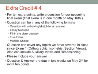 Extra Credit # 4
• For ten extra points, write a question for our upcoming
  final exam (final exam is in one month on May 16th )
• Question can be in any of the following formats
  • Question with a drawing/sketch for an answer
  • Essay Question
  • Fill in the blank question
  • True/False
  • Multiple Choice
• Question can cover any topics we have covered in class
  since Exam 1 (Orthographic, Isometric, Section Views).
  Also can include Auxiliary Views and Dimensioning.
• Please include your answer
• Question & Answer are due in two weeks on May 2nd for
  extra ten points
 