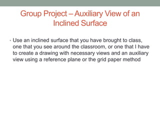 Group Project – Auxiliary View of an
            Inclined Surface

• Use an inclined surface that you have brought to class,
 one that you see around the classroom, or one that I have
 to create a drawing with necessary views and an auxiliary
 view using a reference plane or the grid paper method
 